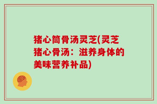 猪心筒骨汤灵芝(灵芝猪心骨汤:滋养身体的美味营养补品) 猪心筒骨汤灵芝(灵芝猪心骨汤:滋养身体的美味营养补品)