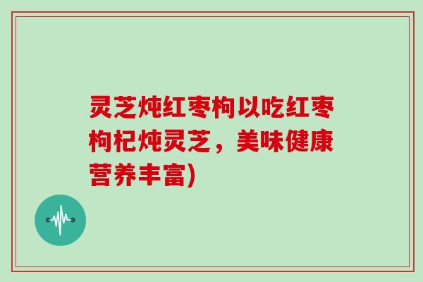 灵芝炖红枣枸以吃红枣枸杞炖灵芝,美味健康营养丰富) 灵芝炖红枣枸以吃红枣枸杞炖灵芝,美味健康营养丰富)