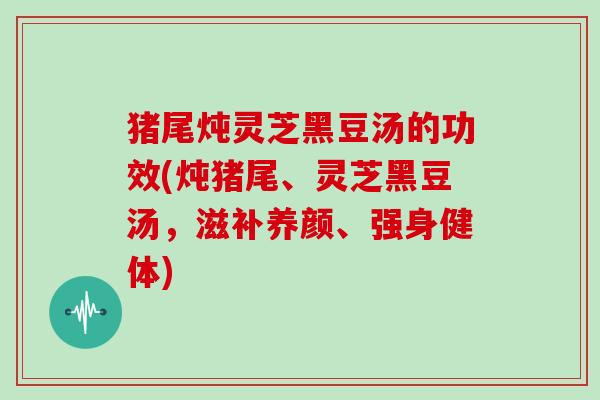 猪尾炖灵芝黑豆汤的功效(炖猪尾、灵芝黑豆汤,滋补养颜、强身健体) 猪尾炖灵芝黑豆汤的功效(炖猪尾、灵芝黑豆汤,滋补养颜、强身健体)