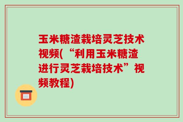 玉米糖渣栽培灵芝技术视频(“利用玉米糖渣进行灵芝栽培技术”视频教程)