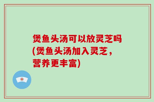 煲鱼头汤可以放灵芝吗(煲鱼头汤加入灵芝，营养更丰富)