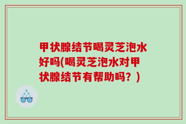 结节喝灵芝泡水好吗(喝灵芝泡水对结节有帮助吗?) 结节喝灵芝泡水好吗(喝灵芝泡水对结节有帮助吗?)