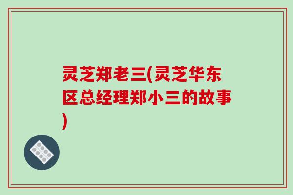 灵芝郑老三(灵芝华东区总经理郑小三的故事) 灵芝郑老三(灵芝华东区总经理郑小三的故事)