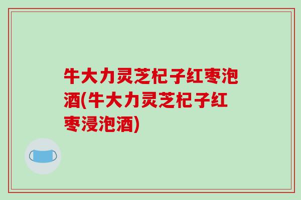 牛大力灵芝杞子红枣泡酒(牛大力灵芝杞子红枣浸泡酒)