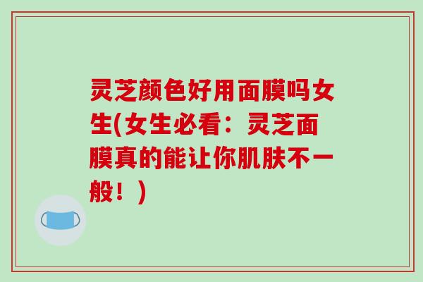 灵芝颜色好用面膜吗女生(女生必看:灵芝面膜真的能让你不一般!) 灵芝颜色好用面膜吗女生(女生必看:灵芝面膜真的能让你不一般!)