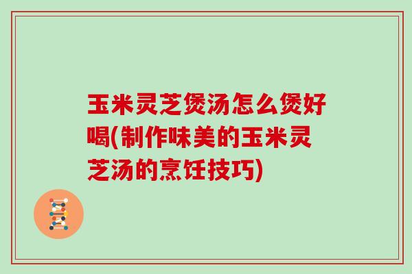 玉米灵芝煲汤怎么煲好喝(制作味美的玉米灵芝汤的烹饪技巧) 玉米灵芝煲汤怎么煲好喝(制作味美的玉米灵芝汤的烹饪技巧)