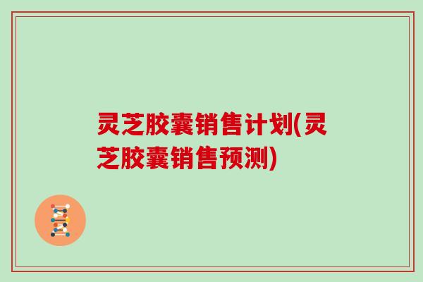 灵芝胶囊销售计划(灵芝胶囊销售预测) 灵芝胶囊销售计划(灵芝胶囊销售预测)