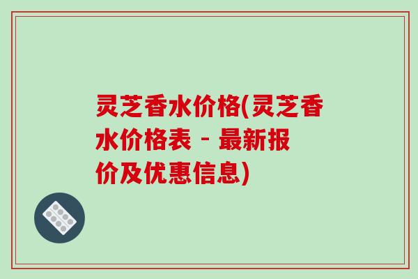 灵芝香水价格(灵芝香水价格表 - 新报价及优惠信息) 灵芝香水价格(灵芝香水价格表 - 新报价及优惠信息)