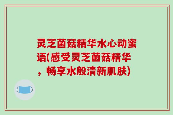 灵芝菌菇精华水心动蜜语(感受灵芝菌菇精华,畅享水般清新) 灵芝菌菇精华水心动蜜语(感受灵芝菌菇精华,畅享水般清新)