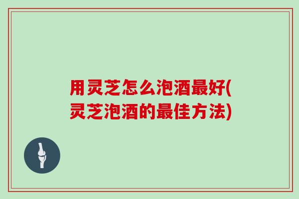 用灵芝怎么泡酒好(灵芝泡酒的佳方法) 用灵芝怎么泡酒好(灵芝泡酒的佳方法)