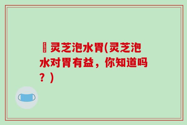 焄灵芝泡水胃(灵芝泡水对胃有益，你知道吗？)