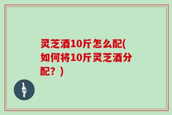 灵芝酒10斤怎么配(如何将10斤灵芝酒分配?) 灵芝酒10斤怎么配(如何将10斤灵芝酒分配?)