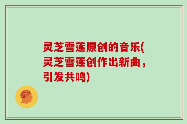 灵芝雪莲原创的音乐(灵芝雪莲创作出新曲,引发共鸣) 灵芝雪莲原创的音乐(灵芝雪莲创作出新曲,引发共鸣)