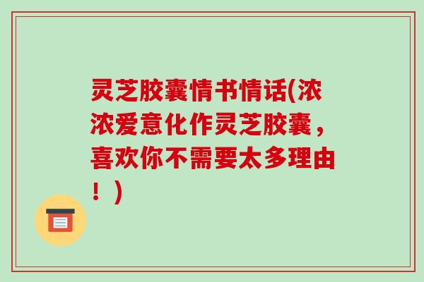 灵芝胶囊情书情话(浓浓爱意化作灵芝胶囊,喜欢你不需要太多理由!) 灵芝胶囊情书情话(浓浓爱意化作灵芝胶囊,喜欢你不需要太多理由!)