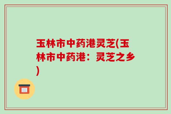 玉林市港灵芝(玉林市港:灵芝之乡) 玉林市港灵芝(玉林市港:灵芝之乡)