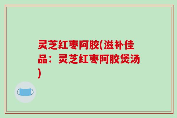灵芝红枣阿胶(滋补佳品:灵芝红枣阿胶煲汤) 灵芝红枣阿胶(滋补佳品:灵芝红枣阿胶煲汤)