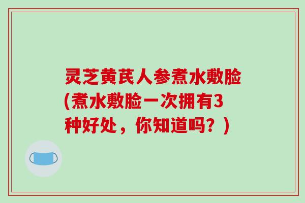 灵芝黄芪人参煮水敷脸(煮水敷脸一次拥有3种好处，你知道吗？)