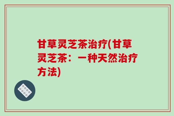 甘草灵芝茶(甘草灵芝茶:一种天然方法) 甘草灵芝茶(甘草灵芝茶:一种天然方法)