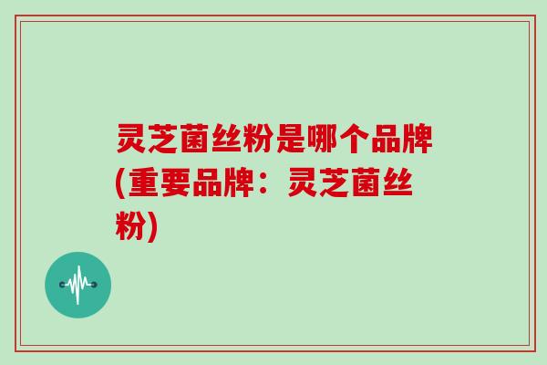 灵芝菌丝粉是哪个品牌(重要品牌:灵芝菌丝粉) 灵芝菌丝粉是哪个品牌(重要品牌:灵芝菌丝粉)