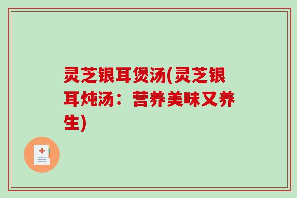 灵芝银耳煲汤(灵芝银耳炖汤:营养美味又养生) 灵芝银耳煲汤(灵芝银耳炖汤:营养美味又养生)