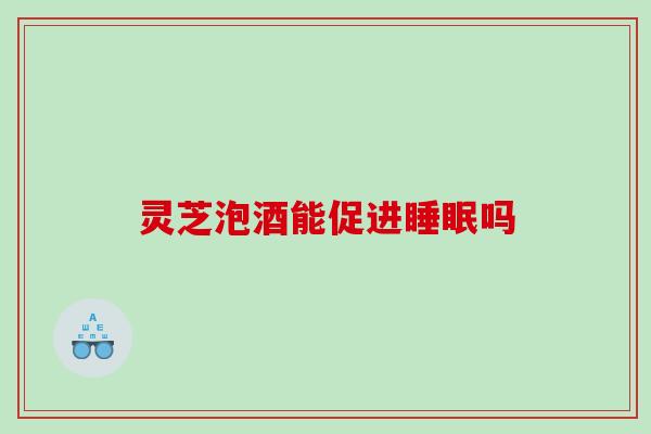 灵芝泡酒能促进吗 灵芝泡酒能促进吗