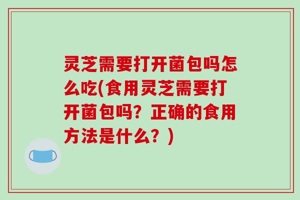 灵芝需要打开菌包吗怎么吃(食用灵芝需要打开菌包吗？正确的食用方法是什么？)