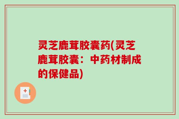 灵芝鹿茸胶囊药(灵芝鹿茸胶囊:材制成的保健品) 灵芝鹿茸胶囊药(灵芝鹿茸胶囊:材制成的保健品)