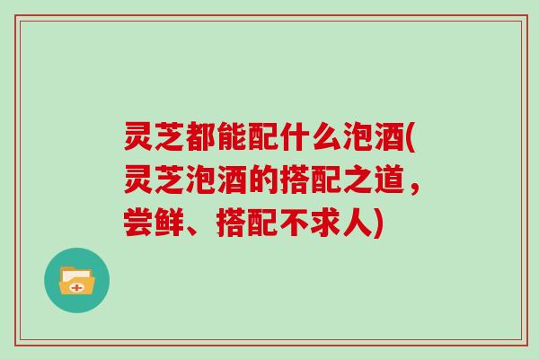 灵芝都能配什么泡酒(灵芝泡酒的搭配之道,尝鲜、搭配不求人) 灵芝都能配什么泡酒(灵芝泡酒的搭配之道,尝鲜、搭配不求人)