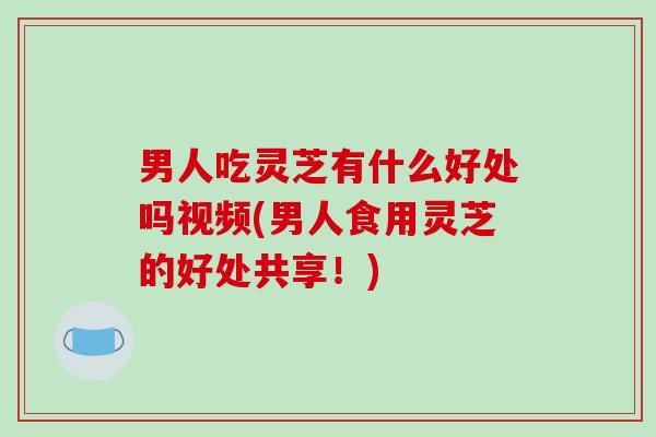 男人吃灵芝有什么好处吗视频(男人食用灵芝的好处共享！)