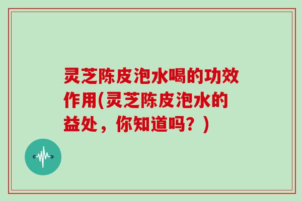 灵芝陈皮泡水喝的功效作用(灵芝陈皮泡水的益处,你知道吗?) 灵芝陈皮泡水喝的功效作用(灵芝陈皮泡水的益处,你知道吗?)