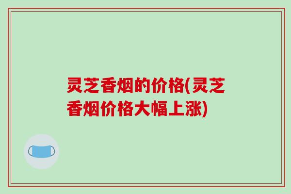 灵芝香烟的价格(灵芝香烟价格大幅上涨) 灵芝香烟的价格(灵芝香烟价格大幅上涨)