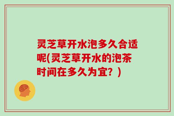 灵芝草开水泡多久合适呢(灵芝草开水的泡茶时间在多久为宜?) 灵芝草开水泡多久合适呢(灵芝草开水的泡茶时间在多久为宜?)