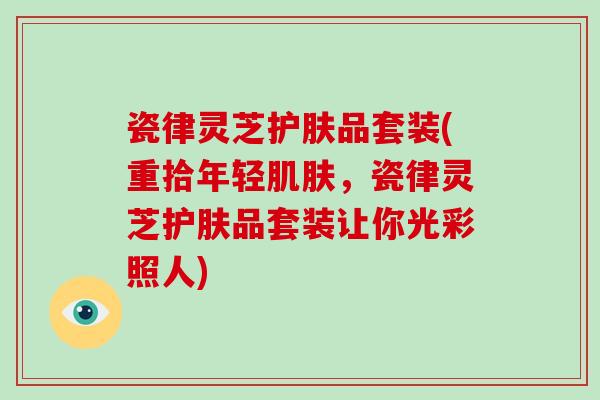 瓷律灵芝护肤品套装(重拾年轻,瓷律灵芝护肤品套装让你光彩照人) 瓷律灵芝护肤品套装(重拾年轻,瓷律灵芝护肤品套装让你光彩照人)