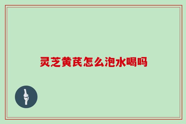 灵芝黄芪怎么泡水喝吗 灵芝黄芪怎么泡水喝吗