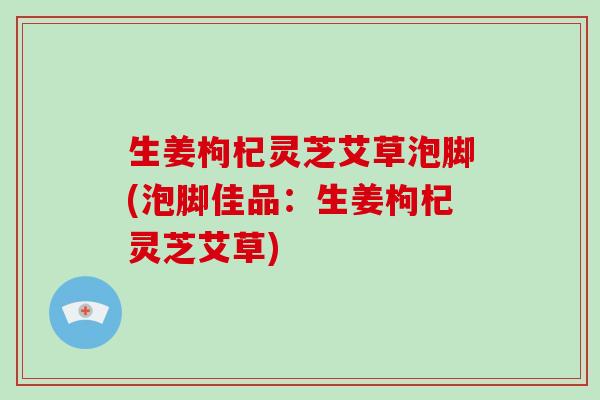 生姜枸杞灵芝艾草泡脚(泡脚佳品:生姜枸杞灵芝艾草) 生姜枸杞灵芝艾草泡脚(泡脚佳品:生姜枸杞灵芝艾草)
