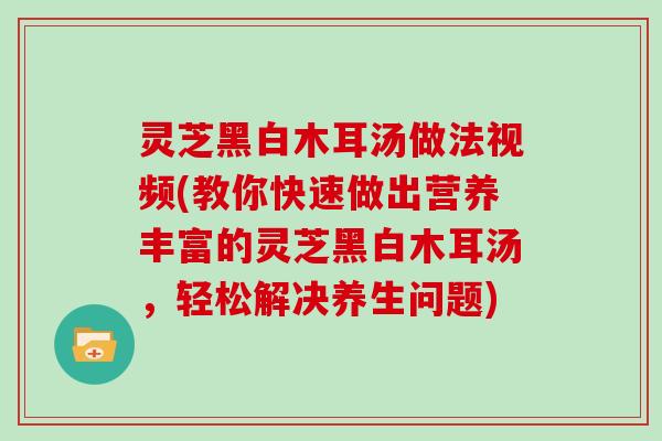 灵芝黑白木耳汤做法视频(教你快速做出营养丰富的灵芝黑白木耳汤,轻松解决养生问题) 灵芝黑白木耳汤做法视频(教你快速做出营养丰富的灵芝黑白木耳汤,轻松解决养生问题)