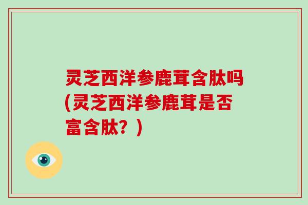 灵芝西洋参鹿茸含肽吗(灵芝西洋参鹿茸是否富含肽?) 灵芝西洋参鹿茸含肽吗(灵芝西洋参鹿茸是否富含肽?)