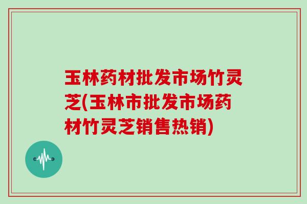 玉林药材批发市场竹灵芝(玉林市批发市场药材竹灵芝销售热销) 玉林药材批发市场竹灵芝(玉林市批发市场药材竹灵芝销售热销)
