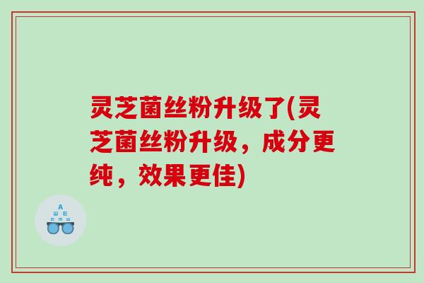 灵芝菌丝粉升级了(灵芝菌丝粉升级,成分更纯,效果更佳) 灵芝菌丝粉升级了(灵芝菌丝粉升级,成分更纯,效果更佳)