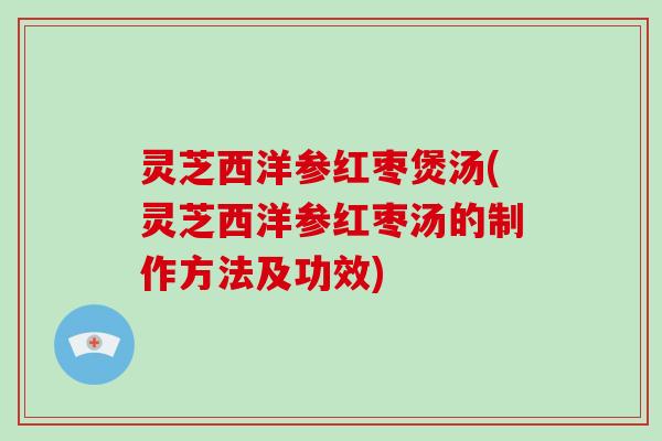 灵芝西洋参红枣煲汤(灵芝西洋参红枣汤的制作方法及功效) 灵芝西洋参红枣煲汤(灵芝西洋参红枣汤的制作方法及功效)