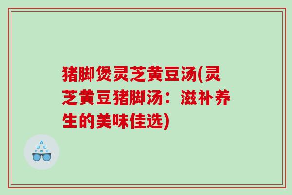 猪脚煲灵芝黄豆汤(灵芝黄豆猪脚汤:滋补养生的美味佳选) 猪脚煲灵芝黄豆汤(灵芝黄豆猪脚汤:滋补养生的美味佳选)