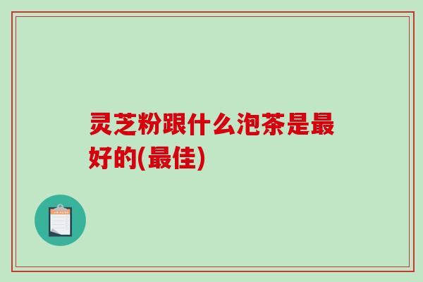 灵芝粉跟什么泡茶是好的(佳) 灵芝粉跟什么泡茶是好的(佳)
