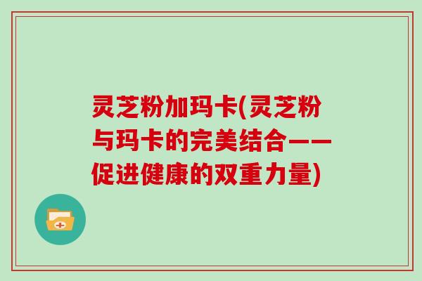 灵芝粉加玛卡(灵芝粉与玛卡的完美结合——促进健康的双重力量)