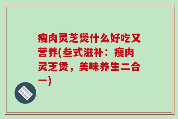 瘦肉灵芝煲什么好吃又营养(叁式滋补：瘦肉灵芝煲，美味养生二合一)