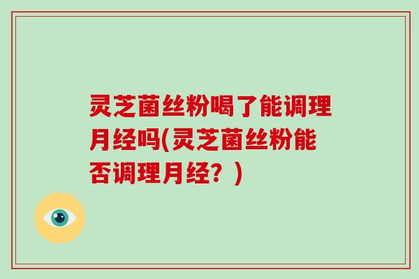 灵芝菌丝粉喝了能调理吗(灵芝菌丝粉能否调理？)