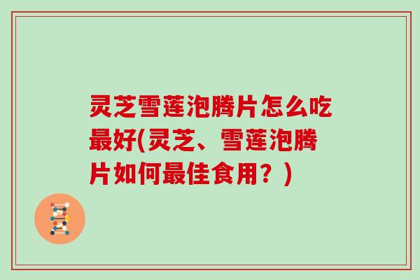 灵芝雪莲泡腾片怎么吃好(灵芝、雪莲泡腾片如何佳食用？)