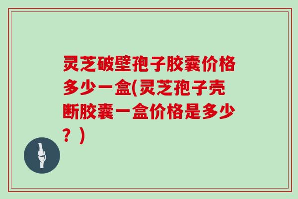 灵芝破壁孢子胶囊价格多少一盒(灵芝孢子壳断胶囊一盒价格是多少?) 灵芝破壁孢子胶囊价格多少一盒(灵芝孢子壳断胶囊一盒价格是多少?)