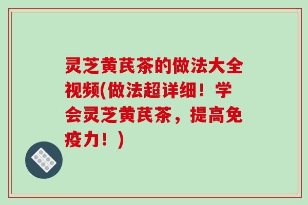 灵芝黄芪茶的做法大全视频(做法超详细！学会灵芝黄芪茶，提高免疫力！)