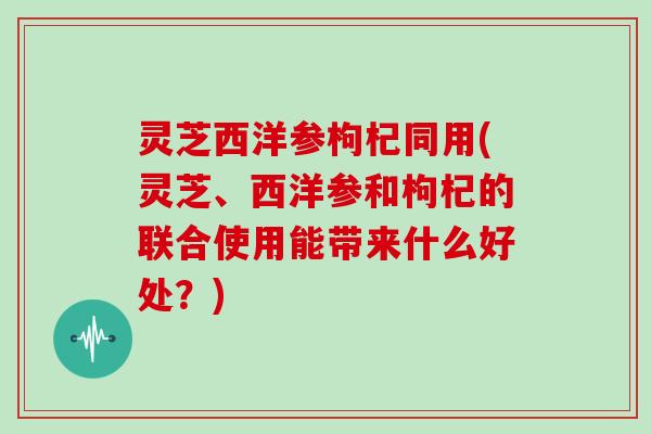灵芝西洋参枸杞同用(灵芝、西洋参和枸杞的联合使用能带来什么好处？)