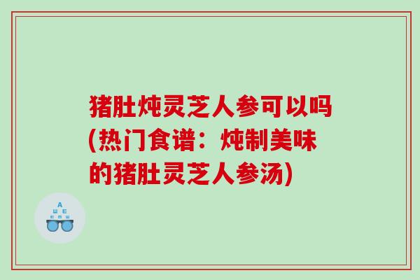 猪肚炖灵芝人参可以吗(热门食谱：炖制美味的猪肚灵芝人参汤)